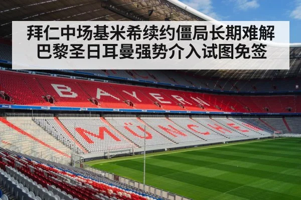 拜仁中场基米希续约僵局长期难解巴黎圣日耳曼强势介入试图免签