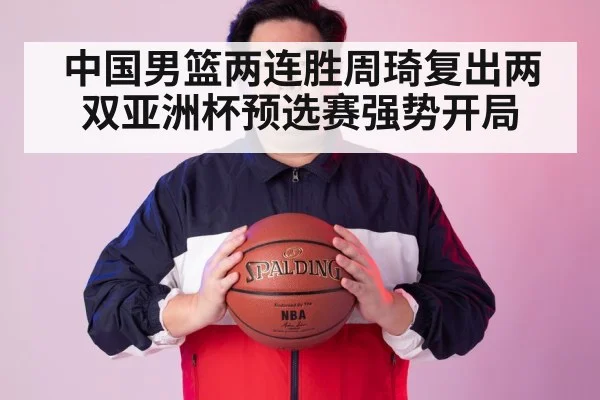中国男篮两连胜周琦复出两双亚洲杯预选赛强势开局