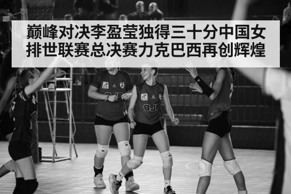 巅峰对决李盈莹独得三十分中国女排世联赛总决赛力克巴西再创辉煌